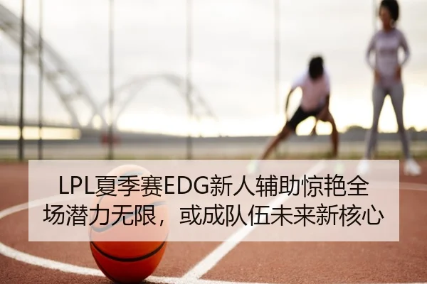 LPL夏季赛EDG新人辅助惊艳全场潜力无限，或成队伍未来新核心