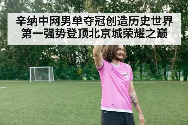 辛纳中网男单夺冠创造历史世界第一强势登顶北京城荣耀之巅