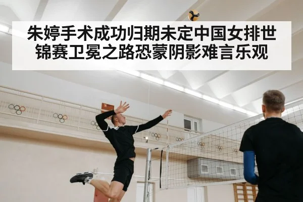 朱婷手术成功归期未定中国女排世锦赛卫冕之路恐蒙阴影难言乐观